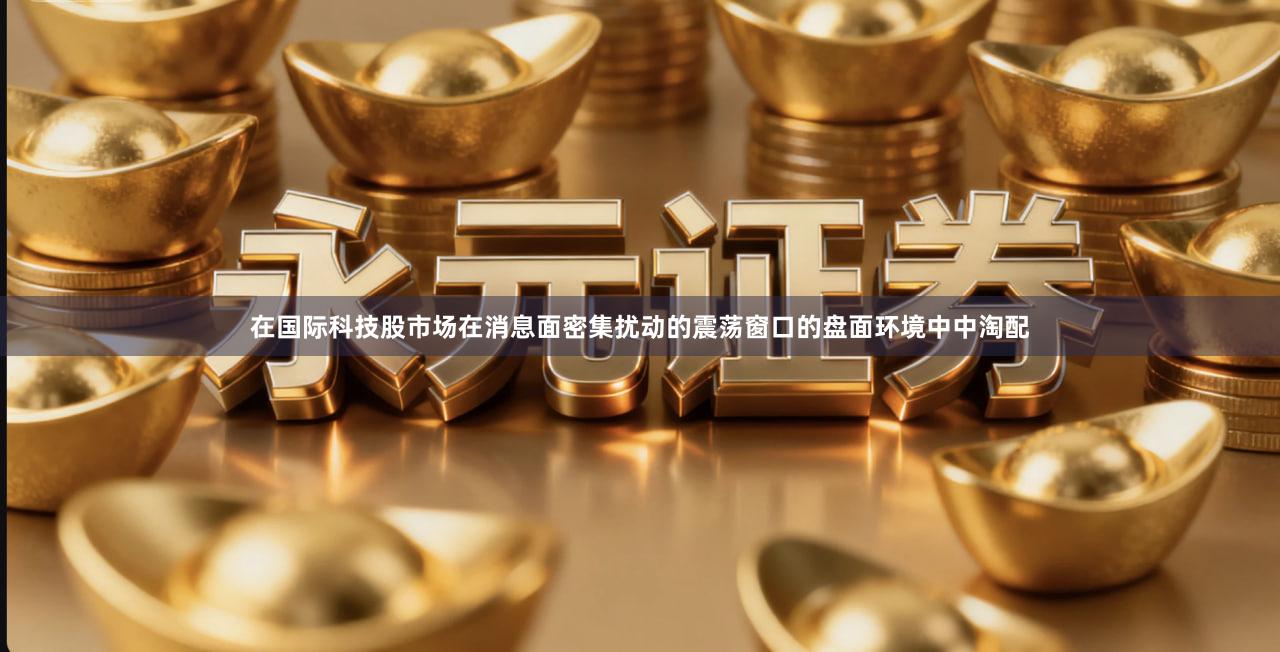在国际科技股市场在消息面密集扰动的震荡窗口的盘面环境中中淘配