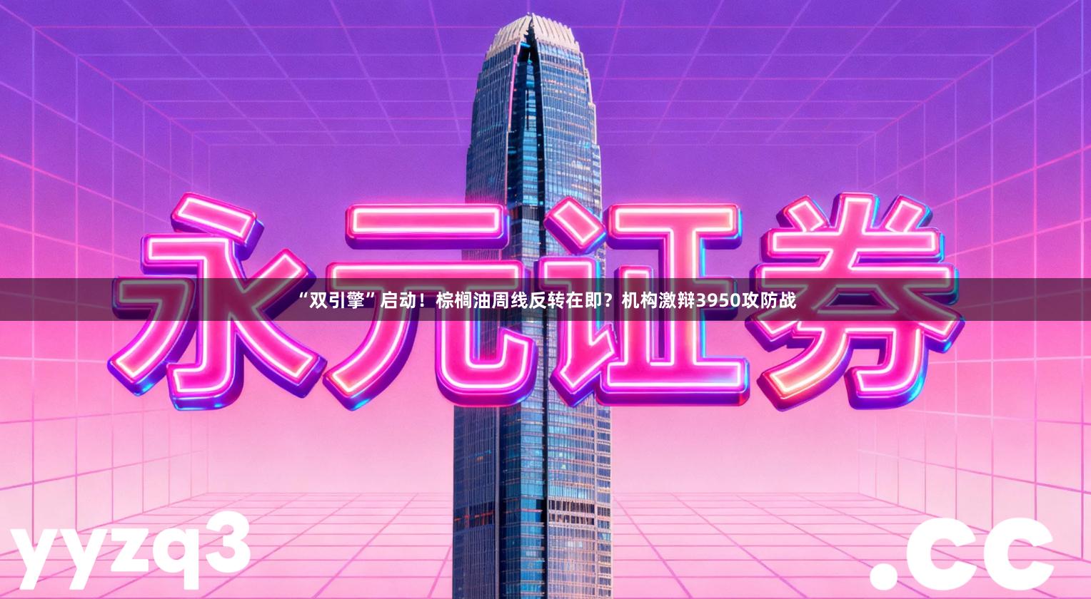 “双引擎”启动！棕榈油周线反转在即？机构激辩3950攻防战